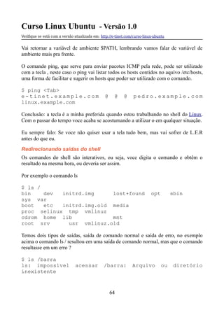 Curso Linux Ubuntu - Versão 1.0
Verifque se está com a versão atualizada em: http://e-tinet.com/curso-linux-ubuntu
Vai retornar a variável de ambiente $PATH, lembrando vamos falar de variável de
ambiente mais pra frente.
O comando ping, que serve para enviar pacotes ICMP pela rede, pode ser utilizado
com a tecla , neste caso o ping vai listar todos os hosts contidos no aquivo /etc/hosts,
uma forma de facilitar e sugerir os hosts que poder ser utilizado com o comando.
$ ping <Tab>
e - t i n e t . e x a m p l e . c o m @ @ @ p e d r o . e x a m p l e . c o m
linux.example.com
Conclusão: a tecla é a minha preferida quando estou trabalhando no shell do Linux.
Com o passar do tempo voce acaba se acostumando a utilizar o em qualquer situação.
Eu sempre falo: Se voce não quiser usar a tela tudo bem, mas vai sofrer de L.E.R
antes do que eu.
Redirecionando saídas do shell
Os comandos do shell são interativos, ou seja, voce digita o comando e obtêm o
resultado na mesma hora, ou deveria ser assim.
Por exemplo o comando ls
$ ls /
bin dev initrd.img lost+found opt sbin
sys var
boot etc initrd.img.old media
proc selinux tmp vmlinuz
cdrom home lib mnt
root srv usr vmlinuz.old
Temos dois tipos de saídas, saída de comando normal e saída de erro, no exemplo
acima o comando ls / resultou em uma saída de comando normal, mas que o comando
resultasse em um erro ?
$ ls /barra
ls: impossível acessar /barra: Arquivo ou diretório
inexistente
64
 