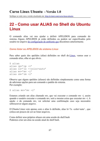Curso Linux Ubuntu - Versão 1.0
Verifque se está com a versão atualizada em: http://e-tinet.com/curso-linux-ubuntu
22 - Como usar ALIAS no Shell do Ubuntu
Linux
O comando alias vai nos ajudar a definir APELIDOS para comando do
sistema. Alguns APELIDOS já estão definidos ou podem ser especificados pelo
usuário no arquivo de configuração de ambiente que discutimos anteriormente.
Como listar os APELIDOS do sistema Linux
Para saber quais dos apelidos (alias) definidos no shell do Linux, vamos usar o
comando alias, olha só que obvio.
$ alias
alias cp=’cp -i’
alias ls=’ls --color=auto’
alias mv=’mv -i’
alias rm=’rm -i’
Observe que alguns apelidos (aliases) são definidas simplesmente como uma forma
de adicionar opções para um comando o padrão do sistema.
Por exemplo:
$ alias mv=’mv -i’
Estamos criando um alias chamado mv, que vai executar o comando mv -i, assim
quando o usuário executar o comando mv, será a mesma coisa que executar mv -i. A
opção -i do comando mv, vai solicitar uma confirmação caso seja necessário
sobrescrever algum arquivo.
O Ubuntu Linux vem apenas com o alias ls definido, alias ls=’ls –color=auto’ , que
coloca um poucos de cor ao listar arquivos.
Como definir seus próprios aliases em uma sessão do shell bash
Podemos criar um alias na sessão atual do shell bash.
67
 