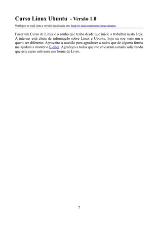 Curso Linux Ubuntu - Versão 1.0
Verifque se está com a versão atualizada em: http://e-tinet.com/curso-linux-ubuntu
Fazer um Curso de Linux é o sonho que tenho desde que inicie a trabalhar nesta área.
A internet está cheia de informação sobre Linux e Ubuntu, hoje eu sou mais um e
quero ser diferente. Aproveito a ocasião para agradecer a todos que de alguma forma
me ajudam a manter o E-tinet. Agradeço a todos que me enviaram e-mails solicitando
que este curso estivesse em forma de Livro.
7
 