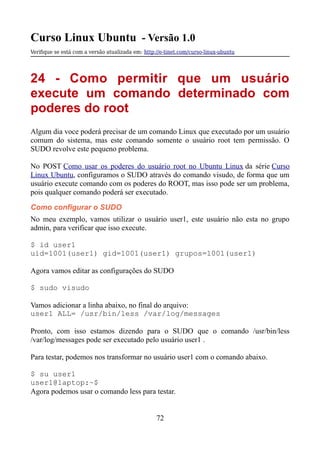 Curso Linux Ubuntu - Versão 1.0
Verifque se está com a versão atualizada em: http://e-tinet.com/curso-linux-ubuntu
24 - Como permitir que um usuário
execute um comando determinado com
poderes do root
Algum dia voce poderá precisar de um comando Linux que executado por um usuário
comum do sistema, mas este comando somente o usuário root tem permissão. O
SUDO revolve este pequeno problema.
No POST Como usar os poderes do usuário root no Ubuntu Linux da série Curso
Linux Ubuntu, configuramos o SUDO através do comando visudo, de forma que um
usuário execute comando com os poderes do ROOT, mas isso pode ser um problema,
pois qualquer comando poderá ser executado.
Como configurar o SUDO
No meu exemplo, vamos utilizar o usuário user1, este usuário não esta no grupo
admin, para verificar que isso execute.
$ id user1
uid=1001(user1) gid=1001(user1) grupos=1001(user1)
Agora vamos editar as configurações do SUDO
$ sudo visudo
Vamos adicionar a linha abaixo, no final do arquivo:
user1 ALL= /usr/bin/less /var/log/messages
Pronto, com isso estamos dizendo para o SUDO que o comando /usr/bin/less
/var/log/messages pode ser executado pelo usuário user1 .
Para testar, podemos nos transformar no usuário user1 com o comando abaixo.
$ su user1
user1@laptop:~$
Agora podemos usar o comando less para testar.
72
 