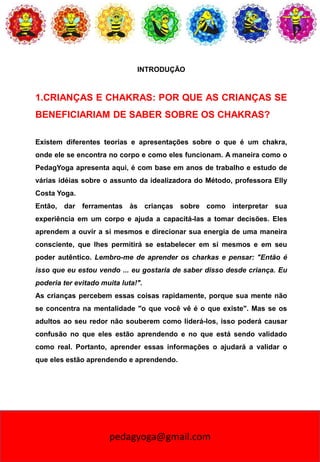 pedagyoga@gmail.com
INTRODUÇÃO
1.CRIANÇAS E CHAKRAS: POR QUE AS CRIANÇAS SE
BENEFICIARIAM DE SABER SOBRE OS CHAKRAS?
Existem diferentes teorias e apresentações sobre o que é um chakra,
onde ele se encontra no corpo e como eles funcionam. A maneira como o
PedagYoga apresenta aqui, é com base em anos de trabalho e estudo de
várias idéias sobre o assunto da idealizadora do Método, professora Elly
Costa Yoga.
Então, dar ferramentas às crianças sobre como interpretar sua
experiência em um corpo e ajuda a capacitá-las a tomar decisões. Eles
aprendem a ouvir a si mesmos e direcionar sua energia de uma maneira
consciente, que lhes permitirá se estabelecer em si mesmos e em seu
poder autêntico. Lembro-me de aprender os charkas e pensar: "Então é
isso que eu estou vendo ... eu gostaria de saber disso desde criança. Eu
poderia ter evitado muita luta!".
As crianças percebem essas coisas rapidamente, porque sua mente não
se concentra na mentalidade "o que você vê é o que existe". Mas se os
adultos ao seu redor não souberem como liderá-los, isso poderá causar
confusão no que eles estão aprendendo e no que está sendo validado
como real. Portanto, aprender essas informações o ajudará a validar o
que eles estão aprendendo e aprendendo.
 