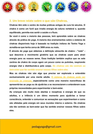 pedagyoga@gmail.com
2. Um breve relato sobre o que são Chakras.
Chakras têm sido o centro de muitas práticas antigas de cura há séculos. O
chakra é como um funil que irradia energia da coluna vertebral e, quando
equilibrado, permite-nos sentir a saúde e o fluxo.
Se você é como a maioria das pessoas, terá aprendido sobre os chakras
através da prática do yoga. A maioria dos ensinamentos sobre o sistema de
chakras disponíveis hoje é baseada na tradição indiana do Tantra Yoga e
acredita-se que tenha cerca de 3000 anos ou mais.
É através do yoga que obtemos a definição sânscrita de chakra - "roda" -
que descreve o movimento giratório que os chakras usam para atrair
energia para os nossos seres. Essa tradição também explica que os sete
centros de chakra do corpo agem um pouco como os pulmões, respirando
energia vital e distribuindo-a pelo corpo. Os chakras são tão centrais ao
bem-estar que faz sentido ensinar nossos filhos sobre eles.
Mas os chakras não são algo que precise ser explorado e entendido
exclusivamente por uma mente adulta. O sistema de chakras pode ser
ensinado às crianças, especialmente como uma maneira maravilhosa de
apresentá-las ao yoga ou de ajudá-las a se reconectarem e entenderem suas
próprias necessidades para experimentar o bem-estar.
As crianças são muito mais abertas e receptivas à energia do que os
adultos, e a infância é um ótimo momento para ajudá-las a tomar
consciência, entender e comunicar as sensações que experimentam e como
são afetadas pela energia em seus mundos interno e externo. Os chakras
são tão centrais ao bem-estar que faz sentido ensinar nossos filhos sobre
eles.
 