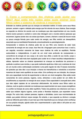 pedagyoga@gmail.com
3. Como a compreensão dos chakras pode ajudar seu
filho? Aqui estão três razões pelas quais ensinar seus
filhos sobre o sistema de chakras é importante:
Entender os chakras permite que as crianças se entendam melhor. O modo como seus filhos
pensam, sentem e agem é afetado pela energia que flui através de seus chakras. Essa energia
se expande ou diminui de acordo com as mudanças que elas experimentam em seu mundo
interno (como pensam e sentem) e como elas interagem com o mundo externo (pessoas que
encontram, lugares aonde vão e as coisas que fazem, comem, cheiram e veem).Se houver muita
ou pouca energia fluindo para cada centro de energia, seu filho sentirá um desequilíbrio
associado que se manifestará fisicamente, emocionalmente ou psicologicamente.
Compreender o sistema de chakras pode dar ao seu filho uma maneira de estar mais
consciente da energia em seu corpo. Isso lhes dá a linguagem para comunicar isso a você e,
em seguida, encontrar maneiras de trazer seus chakras de volta ao equilíbrio. Permite
autocuidado e independência. A partir de um nível mais profundo de compreensão e
consciência da energia em seu corpo e de como isso afeta a saúde de sua mente, corpo e
espírito, seu filho está mais bem equipado para cuidar de si e fazer escolhas independentes e
sábias. Aprender sobre os chakras apresentará às crianças os benefícios de promover a
quietude e acalmar suas mentes, o que pode realmente ajudá-las a lidar com o estresse de viver
em um mundo onde a estimulação constante é uma parte regular da vida. É nesses momentos
de quietude que eles dão à sua intuição a chance de intensificá-los e orientá-los a encontrar
maneiras de trazer mais equilíbrio às suas vidas. Cria confiança em sua intuição. As crianças
têm uma capacidade incrível de experimentar a vida em um nível energético. Eles estão muito
conscientes de como pessoas, lugares, cores, alimentos e sons podem ter um efeito de
encolhimento ou expansão na energia de seus corpos. Essa capacidade é avançada bem antes
que eles sejam capazes de se comunicar efetivamente. Ao ensinar seus filhos sobre os
chakras, você os ajuda a entender as mudanças que experimentam em seus corpos energéticos
e a confiar na intuição de como obter equilíbrio. Todos nós podemos nos relacionar com isso e
saber que existem alguns lugares, como praias e florestas tropicais, que expandem nossa
energia. Por outro lado, existem pessoas, lugares e atividades, como ruas movimentadas da
cidade, que podem diminuir nossa energia. No entanto, o que expande ou diminui a energia
pode ser diferente para todos e é por isso que é tão importante que as crianças criem confiança
em sua própria intuição, agindo sobre ela e experimentando o quão sábia e útil pode ser uma
fonte de orientação.
 