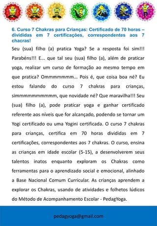 pedagyoga@gmail.com
6. Curso 7 Chakras para Crianças: Certificado de 70 horas –
divididas em 7 certificações, correspondentes aos 7
chacras!
Seu (sua) filho (a) pratica Yoga? Se a resposta foi sim!!!
Parabéns!!! E... que tal seu (sua) filho (a), além de praticar
yoga, realizar um curso de formação ao mesmo tempo em
que pratica? Ommmmmmm... Pois é, que coisa boa né? Eu
estou falando do curso 7 chakras para crianças,
simmmmmmmmmm, que novidade né? Que maravilha!!! Seu
(sua) filho (a), pode praticar yoga e ganhar certificado
referente aos níveis que for alcançado, podendo se tornar um
Yogi certificado ou uma Yogini certificada. O curso 7 chakras
para crianças, certifica em 70 horas divididas em 7
certificações, correspondentes aos 7 chakras. O curso, ensina
as crianças em idade escolar (5-15), a desenvolverem seus
talentos inatos enquanto exploram os Chakras como
ferramentas para o aprendizado social e emocional, alinhado
a Base Nacional Comum Curricular. As crianças aprendem a
explorar os Chakras, usando de atividades e folhetos lúdicos
do Método de Acompanhamento Escolar - PedagYoga.
 
