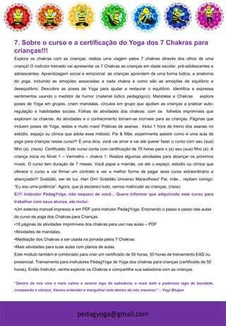 pedagyoga@gmail.com
7. Sobre o curso e a certificação do Yoga dos 7 Chakras para
crianças!!!
Explora os chakras com as crianças: realiza uma viagem pelos 7 chakras através dos olhos de uma
criança! O instrutor treinado vai apresentar os 7 Chakras as crianças em idade escolar, pré-adolescentes e
adolescentes. Aprendizagem social e emocional: as crianças aprendem de uma forma lúdica, a anatomia
do yoga, incluindo as emoções associadas a cada chakra e como são as emoções de equilíbrio e
desequilíbrio. Descobre as poses de Yoga para ajudar a restaurar o equilíbrio. Identifica e expressa
sentimentos usando o medidor de humor (material lúdico pedagógico). Mandalas e Chakras: explora
poses de Yoga em grupos, criam mandalas, círculos em grupo que ajudam as crianças a praticar auto-
regulação e habilidades sociais. Folhas de atividades dos chakras: com os folhetos imprimíveis que
exploram os chakras. As atividades e o conhecimento tornam-se incríveis para as crianças. Páginas que
incluem poses de Yoga, testes e muito mais! Práticas de asanas: Inclui 1 hora de treino dos asanas no
estúdio, espaço ou clínica que adota esse método. Pai & Mãe, experimenta assistir como é uma aula de
yoga para crianças nesse curso!!! É uma dica, você vai amar e vai até querer fazer o curso com seu (sua)
filho (a). (risos). Certificado: Este curso conta com certificação de 70 horas para o (a) seu (sua) filho (a). A
criança inicia no Nível 1 – Vermelho – chakra 1. Realiza algumas atividades para alcançar os próximos
níveis. O curso tem duração de 7 meses. Você papai e mamãe, vai até o espaço, estúdio ou clínica que
oferece o curso e vai firmar um contrato e ver a melhor forma de pagar esse curso extraordinário e
abençoado!!! Gratidão, ser de luz. Hari Om! Gratidão Universo Maravilhoso! Pai, mãe... repitam comigo:
“Eu sou uma potência”. Agora, que já esclareci tudo, vamos matricular as crianças. (risos).
Ei!!! Instrutor PedagYoga, não esqueci de você... Quero informar que adquirindo este curso para
trabalhar com seus alunos, ele inclui:
•Um extenso manual impresso e em PDF para instrutor PedagYoga. Ensinando o passo a passo das aulas
do curso de yoga dos Chakras para Crianças.
•16 páginas de atividades imprimíveis dos chakras para uso nas aulas – PDF
•Atividades de mandalas.
•Meditação dos Chakras a ser usada na jornada pelos 7 Chakras.
•Mais atividades para suas aulas com planos de aulas.
Este módulo também é combinado para criar um certificado de 50 horas, 50 horas de treinamento EAD ou
presencial. Treinamento para instrutores PedagYoga de Yoga dos chakras para crianças (certificado de 50
horas). Então Instrutor, venha explorar os Chakras e compartilhe sua sabedoria com as crianças.
“Dentro de nós vive o mais calmo e sereno lago de sabedoria, o mais belo e poderoso lago de bondade,
compaixão e clareza. Vamos entender e mergulhar nele dentro de nós mesmos”. - Yogi Bhajan
 