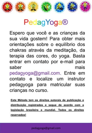 pedagyoga@gmail.com
Espero que você e as crianças da
sua vida gostem! Para obter mais
orientações sobre o equilíbrio dos
chakras através da meditação, da
terapia das cores, do yoga. Basta
entrar em contato por e-mail para
saber mais
pedagyoga@gmail.com. Entre em
contato e localize um instrutor
pedagyoga para matricular suas
crianças no curso.
Este Método tem os direitos autorais de publicação e
distribuição registrados e segue de acordo com a
legislação brasileira e mundial. Todos os direitos
reservados!
PedagYoga®
 