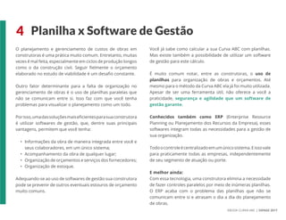 EBOOK CURVA ABC | SIENGE 2017
4 Planilha x Software de Gestão
O planejamento e gerenciamento de custos de obras em
construtoras é uma prática muito comum. Entretanto, muitas
vezes é mal feita, especialmente em ciclos de produção longos
como o da construção civil. Seguir fielmente o orçamento
elaborado no estudo de viabilidade é um desafio constante.
Outro fator determinante para a falta de organização no
gerenciamento de obras é o uso de planilhas paralelas que
não se comunicam entre si. Isso faz com que você tenha
problemas para visualizar o planejamento como um todo.
Porisso,umadassoluçõesmaiseficientesparasuaconstrutora
é utilizar softwares de gestão, que, dentre suas principais
vantagens, permitem que você tenha:
• Informações da obra de maneira integrada entre você e
seus colaboradores, em um único sistema;
• Acompanhamento da obra de qualquer lugar;
• Organização de orçamentos e serviços dos fornecedores;
• Organização de estoque.
Adequando-se ao uso de softwares de gestão sua construtora
pode se prevenir de outros eventuais estouros de orçamento
muito comuns.
Você já sabe como calcular a sua Curva ABC com planilhas.
Mas existe também a possibilidade de utilizar um software
de gestão para este cálculo.
É muito comum notar, entre as construtoras, o uso de
planilhas para organização de obras e orçamentos. Até
mesmo para o método da Curva ABC ela já foi muito utilizada.
Apesar de ser uma ferramenta útil, não oferece a você a
praticidade, segurança e agilidade que um software de
gestão garante.
Conhecidos também como ERP (Enterprise Resource
Planning ou Planejamento dos Recursos da Empresa), esses
softwares integram todas as necessidades para a gestão de
sua organização.
Todoocontroleécentralizadoemumúnicosistema.Eissovale
para praticamente todas as empresas, independentemente
de seu segmento de atuação ou porte.
E melhor ainda:
Com essa tecnologia, uma construtora elimina a necessidade
de fazer controles paralelos por meio de inúmeras planilhas.
O ERP acaba com o problema das planilhas que não se
comunicam entre si e atrasam o dia a dia do planejamento
de obras.
 
