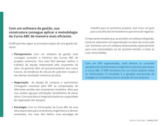 EBOOK CURVA ABC | SIENGE 2017
Com um software de gestão, sua
construtora consegue aplicar a metodologia
da Curva ABC de maneira mais eficiente.
O ERP permite seguir as principais etapas de uma gestão de
obras:
• Planejamento: Com um software de gestão você
consegue consultar o histórico das Curvas ABC de
projetos anteriores. Fica mais fácil planejar melhor o
trabalho da equipe responsável pelo orçamento da
obra. Os gestores têm um provisionamento dos custos
futuros, da tendência de cálculo de cada item orçado e
das demais atividades rotineiras da obra;
• Negociação: As equipe de compras e suprimentos
conseguem visualizar pelo ERP as comparações de
diferentes versões dos orçamentos recebidos. Mais que
isso, podem agrupar solicitações semelhantes de várias
obras. Com essa leitura integrada amplia-se a capacidade
de negociação das equipes;
• Estratégia: Com as informações da Curva ABC de uma
obra disponíveis para os diretores, engenheiros e demais
envolvidos, fica mais fácil definir uma estratégia de
trabalho para os próximos projetos. Isso inclui um guia
para a escolha dos fornecedores e parceiros de negócios.
Éimportanteressaltarque,aoescolherumsoftwaredegestão,
é preciso selecionar um especializado no setor da construção
civil. Somente com um software desenvolvido especialmente
para suas necessidades vai ser possível atender a todas as
suas necessidades.
Com um ERP especializado, você elimina os controles
paralelos de orçamentistas e engenheiros de obra que fazem
a Curva ABC. O ERP concentra em um único sistema todas
as informações. O resultado é a geração estruturada de
inteligência competitiva para a atuação da sua empresa.
 