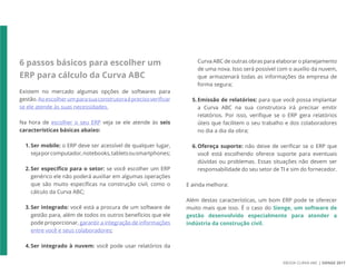 EBOOK CURVA ABC | SIENGE 2017
6 passos básicos para escolher um
ERP para cálculo da Curva ABC
Existem no mercado algumas opções de softwares para
gestão.Aoescolherumparasuaconstrutoraéprecisoverificar
se ele atende às suas necessidades.
Na hora de escolher o seu ERP veja se ele atende às seis
características básicas abaixo:
1.Ser mobile: o ERP deve ser acessível de qualquer lugar,
sejaporcomputador,notebooks,tabletsousmartphones;
2.Ser específico para o setor: se você escolher um ERP
genérico ele não poderá auxiliar em algumas operações
que são muito específicas na construção civil, como o
cálculo da Curva ABC;
3.Ser integrado: você está a procura de um software de
gestão para, além de todos os outros benefícios que ele
pode proporcionar, garantir a integração de informações
entre você e seus colaboradores;
4.Ser integrado à nuvem: você pode usar relatórios da
Curva ABC de outras obras para elaborar o planejamento
de uma nova. Isso será possível com o auxílio da nuvem,
que armazenará todas as informações da empresa de
forma segura;
5.Emissão de relatórios: para que você possa implantar
a Curva ABC na sua construtora irá precisar emitir
relatórios. Por isso, verifique se o ERP gera relatórios
úteis que facilitem o seu trabalho e dos colaboradores
no dia a dia da obra;
6.Ofereça suporte: não deixe de verificar se o ERP que
você está escolhendo oferece suporte para eventuais
dúvidas ou problemas. Essas situações não devem ser
responsabilidade do seu setor de TI e sim do fornecedor.
E ainda melhora:
Além destas características, um bom ERP pode te oferecer
muito mais que isso. É o caso do Sienge, um software de
gestão desenvolvido especialmente para atender a
indústria da construção civil.
 