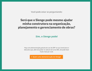 EBOOK CURVA ABC | SIENGE 2017
Você pode estar se perguntando:
Sim, o Sienge pode!
Será que o Sienge pode mesmo ajudar
minha construtora na organização,
planejamento e gerenciamento de obras?
Peça uma demonstração gratuita do uso do ERP na sua construtora e
descubra que, além de ajudar no cálculo da Curva ABC, ele pode fazer
muito mais por você.
Quero uma demonstração do Sienge!
 