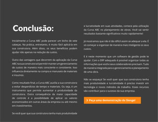 EBOOK CURVA ABC | SIENGE 2017
Conclusão:
e lucratividade em suas atividades, comece pela utilização
da Curva ABC no planejamento de obras. Você vai sentir
resultados bastante significativos muito rapidamente!
Já mostramos que não é tão difícil assim se adequar a ela. É
só começar a organizar de maneira mais inteligente os seus
custos.
E é neste momento que um software de gestão pode te
ajudar. Com o ERP adequado é possível organizar todas as
informações que você e seus colaboradores precisam. Tudo
de maneira integrada para o gerenciamento e planejamento
de uma obra.
Não se esqueça! Se você quer que sua construtora tenha
mais produtividade e lucratividade é preciso investir em
tecnologia e novos métodos de trabalho. Esses recursos
vão contribuir para o sucesso da sua empresa.
Inicialmente a Curva ABC pode parecer um bicho de sete
cabeças. Na prática, entretanto, é muito fácil aplicá-la em
sua construtora. Além disso, os seus benefícios podem
ajudar não apenas na redução de custos.
Outra das vantagens que decorrem da aplicação da Curva
ABCnasuaconstrutoraépermitirmanterumgerenciamento
de custos de maneira mais consciente e consistente. Isso
influencia diretamente na compra e manuseio de materiais
e insumos.
Como resultado final, a Curva ABC auxilia a sua construtora
a evitar desperdícios de tempo e materiais. Ou seja, é um
instrumento que permite aumentar a produtividade da
construtora. Outra consequência da maior capacidade
de controle é a possibilidade de aplicar os valores
economizados em outras áreas da empresa ou até mesmo
em investimentos.
Se você quer que sua construtora tenha mais produtividade
Peça uma demonstração do Sienge!
 