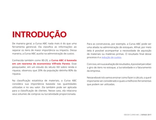 EBOOK CURVA ABC | SIENGE 2017
De maneira geral, a Curva ABC nada mais é do que uma
ferramenta gerencial. Ela classifica as informações ao
separar os itens de maior importância ou impacto. Dessa
maneira, a Curva ABC auxilia na administração de custos.
Conhecida também como 80-20, a Curva ABC é baseada
em um teorema do economista Vilfredo Pareto. Esse
pesquisador, em um estudo do século XIX sobre renda e
riqueza, observou que 20% da população detinha 80% da
riqueza.
Na classificação estatística de materiais, a Curva ABC
considera sua importância baseada nas quantidades
utilizadas e no seu valor. Ela também pode ser aplicada
para a classificação de clientes. Nesse caso, ela relaciona
seus volumes de compras ou lucratividade proporcionada.
Para as construtoras, por exemplo, a Curva ABC pode ser
uma aliada na administração de estoques. Afinal, por meio
dela é possível acompanhar a necessidade de aquisição
de materiais ou matérias primas. O resultado final desse
processo é a redução de custos.
Comisso,emsuaavaliaçãoderesultados,épossívelperceber
o giro de itens no estoque, a lucratividade e o faturamento
da empresa.
Nesseebooknósvamosensinarcomofazerocálculo,oqueé
importante ser considerado e quais a melhores ferramentas
que podem ser utilizadas.
INTRODUÇÃO
 