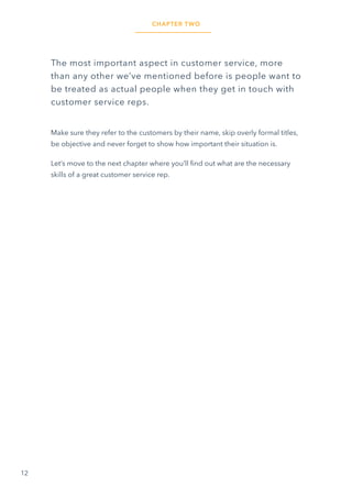 12
The most important aspect in customer service, more
than any other we’ve mentioned before is people want to
be treated as actual people when they get in touch with
customer service reps.
Make sure they refer to the customers by their name, skip overly formal titles,
be objective and never forget to show how important their situation is.
Let’s move to the next chapter where you’ll find out what are the necessary
skills of a great customer service rep.
CHAPTER TWO
 