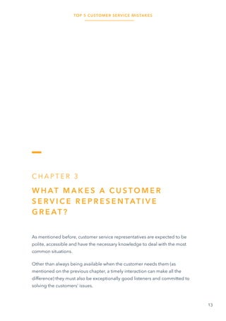 TOP 5 CUSTOMER SERVICE MISTAKES
13
C H A P T E R 3
W H AT M A K E S A C U S TO M E R
S E R V I C E R E P R E S E N TAT I V E
G R E AT ?
As mentioned before, customer service representatives are expected to be
polite, accessible and have the necessary knowledge to deal with the most
common situations.
Other than always being available when the customer needs them (as
mentioned on the previous chapter, a timely interaction can make all the
difference) they must also be exceptionally good listeners and committed to
solving the customers’ issues.
 