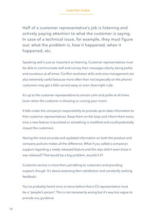 14
Half of a customer representative’s job is listening and
actively paying attention to what the customer is saying.
In case of a technical issue, for example, they must figure
out: what the problem is, how it happened, when it
happened, etc.
Speaking well is just as important as listening. Customer representatives must
be able to communicate well and convey their messages clearly, being polite
and courteous at all times. Conflict resolution skills and crisis management are
also extremely useful because more often than not (especially on the phone)
customers may get a little carried away or even downright rude.
It’s up to the customer representative to remain calm and polite at all times
(even when the customer is shouting or cursing your mom).
It falls under the company’s responsibility to provide up-to-date information to
their customer representatives. Keep them on the loop and inform them every
time a new feature is launched or something is modified and could potentially
impact the customers.
Having the most accurate and updated information on both the product and
company policies makes all the difference. What if you called a company’s
support regarding a newly released feature and the reps didn’t even know it
was released? That would be a big problem, wouldn’t it?
Customer service is more than just talking to customers and providing
support, though. It’s about assessing their satisfaction and constantly seeking
feedback.
You’ve probably heard once or twice before that a CS representative must
be a “people’s person”. This is not necessarily wrong but it’s way too vague to
provide any guidance.
CHAPTER THREE
 