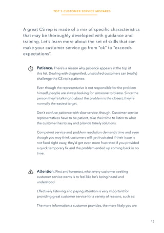 TOP 5 CUSTOMER SERVICE MISTAKES
15
A great CS rep is made of a mix of specific characteristics
that may be thoroughly developed with guidance and
training. Let’s learn more about the set of skills that can
make your customer service go from “ok” to “exceeds
expectations”.
Patience. There’s a reason why patience appears at the top of
this list. Dealing with disgruntled, unsatisfied customers can (really)
challenge the CS rep’s patience.
Even though the representative is not responsible for the problem
himself, people are always looking for someone to blame. Since the
person they’re talking to about the problem is the closest, they’re
normally the easiest target.
Don’t confuse patience with slow service, though. Customer service
representatives have to be patient, take their time to listen to what
the customer has to say and provide timely solutions.
Competent service and problem resolution demands time and even
though you may think customers will get frustrated if their issue is
not fixed right away, they’d get even more frustrated if you provided
a quick temporary fix and the problem ended up coming back in no
time.
Attention. First and foremost, what every customer seeking
customer service wants is to feel like he’s being heard and
understood.
Effectively listening and paying attention is very important for
providing great customer service for a variety of reasons, such as:
The more information a customer provides, the more likely you are
 