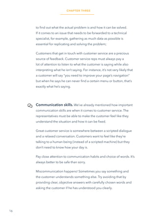 16
to find out what the actual problem is and how it can be solved.
If it comes to an issue that needs to be forwarded to a technical
specialist, for example, gathering as much data as possible is
essential for replicating and solving the problem;
Customers that get in touch with customer service are a precious
source of feedback. Customer service reps must always pay a
lot of attention to listen to what the customer is saying while also
interpreting what he isn’t saying. For instance, it’s not very likely that
a customer will say “you need to improve your page’s navigation”
but when he says he can never find a certain menu or button, that’s
exactly what he’s saying.
Communication skills. We’ve already mentioned how important
communication skills are when it comes to customer service. The
representatives must be able to make the customer feel like they
understand the situation and how it can be fixed.
Great customer service is somewhere between a scripted dialogue
and a relaxed conversation. Customers want to feel like they’re
talking to a human being (instead of a scripted machine) but they
don’t need to know how your day is.
Pay close attention to communication habits and choice of words. It’s
always better to be safe than sorry.
Miscommunication happens! Sometimes you say something and
the customer understands something else. Try avoiding that by
providing clear, objective answers with carefully chosen words and
asking the customer if he has understood you clearly.
CHAPTER THREE
 