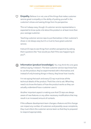 TOP 5 CUSTOMER SERVICE MISTAKES
17
Empathy. Believe it or not, one of the things that makes customer
service great is empathy or the ability of putting yourself in the
customer’s shoes and seeing things from his perspective.
This isn’t always easy, though. A customer service representative is
expected to know quite a lot about the product or at least more than
your average customer.
Teaching customer service reps to put themselves in their customer’s
shoes is not always easy but it’s a must to have great customer
service.
Instruct CS reps to see things from another perspective by asking
them questions like “how would you feel if this was happening to
you?”.
Information (product knowledge). You may think this one goes
without saying. It doesn’t. The best customer service reps know how
to use the product, they’ve experimented with it themselves and
instead of only knowing things in theory, they know how it works.
I’m not saying that each and every CS rep must know all the
technical details of the product. That’d be a lot to ask. What they
need is to know the basics of how the product works so they can
actually understand how a customer uses it.
Another important aspect is making sure that CS reps are always
aware of new features or any other necessary modifications that may
result in an increased amount of contacts.
If the software development team changes a feature and this change
can impact any number of customers and possibly cause complaints,
they must inform the customer service team so that they’re prepared
to respond appropriately.
 
