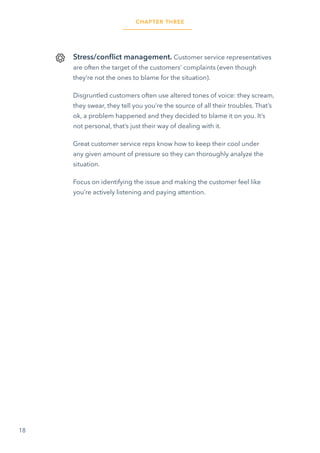 18
Stress/conflict management. Customer service representatives
are often the target of the customers’ complaints (even though
they’re not the ones to blame for the situation).
Disgruntled customers often use altered tones of voice: they scream,
they swear, they tell you you’re the source of all their troubles. That’s
ok, a problem happened and they decided to blame it on you. It’s
not personal, that’s just their way of dealing with it.
Great customer service reps know how to keep their cool under
any given amount of pressure so they can thoroughly analyze the
situation.
Focus on identifying the issue and making the customer feel like
you’re actively listening and paying attention.
CHAPTER THREE
 