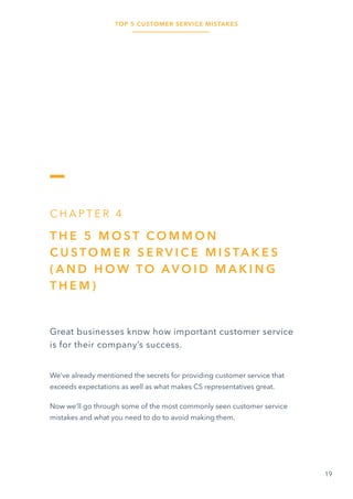 TOP 5 CUSTOMER SERVICE MISTAKES
19
C H A P T E R 4
T H E 5 M O S T C O M M O N
C U S TO M E R S E R V I C E M I S TA K E S
( A N D H O W TO AV O I D M A K I N G
T H E M )
Great businesses know how important customer service
is for their company’s success.
We’ve already mentioned the secrets for providing customer service that
exceeds expectations as well as what makes CS representatives great.
Now we’ll go through some of the most commonly seen customer service
mistakes and what you need to do to avoid making them.
 