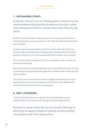 20
1. UNTRAINED STAFF:
Customer service is an art. Having great customer service
representatives that provide exceptional service is what
most companies want (or at least that’s what they should
want).
Of all the skills that make CS reps great we’ve mentioned, none of them is
something people are necessarily born with. They can all be learned, trained
and improved.
Customer service representatives must have all the information they may
need, as well as the autonomy for making quick changes without having to
pass the customer on to 3 other people before the situation can be solved.
They must be polite and patient at all times and always make sure they use
appropriate language.
Most of the times it’s not about what you say, it’s about how you say it. CS reps
should always use appropriate language with carefully chosen words with the
right intonation.
That may be a bit harder when it comes to digital channels (such as in-app
chats) but their manners should always come off as friendly, helpful and in
sync with the brand’s tone of voice and policies.
2. NOT LISTENING:
I couldn’t possibly stress how important it is to actively listen to your
customers (but I’ll try anyway, even though it sounds really obvious).
Customers need to feel like you’re actually listening to
what they’re saying instead of making condescending
assumptions and interrupting them.
CHAPTER FOUR
 
