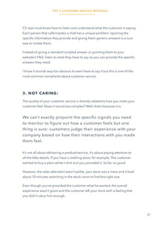 TOP 5 CUSTOMER SERVICE MISTAKES
21
CS reps must know how to listen and understand what the customer is saying.
Each person that calls/creates a chat has a unique problem. Ignoring the
specific information they provide and giving them generic answers is a sure
way to irritate them.
Instead of giving a standard scripted answer or pointing them to your
website’s FAQ, listen to what they have to say so you can provide the specific
answers they need.
I know it sounds way too obvious to even have to say it but this is one of the
most common complaints about customer service.
3. NOT CARING:
The quality of your customer service is directly related to how you make your
customer feel. Does it sound too complex? Well, that’s because it is.
We can’t exactly pinpoint the specific signals you need
to monitor to figure out how a customer feels but one
thing is sure: customers judge their experience with your
company based on how their interactions with you made
them feel.
It’s not all about delivering a product/service, it’s about paying attention to
all the little details. If you have a clothing store, for example. The customer
wanted to buy a plain white t-shirt and you provided it. So far, so good.
However, the sales attendant wasn’t polite, your store was a mess and it took
about 10 minutes searching in the stock room to find the right size.
Even though you’ve provided the customer what he wanted, the overall
experience wasn’t good and the customer left your store with a feeling that
you didn’t value him enough.
 