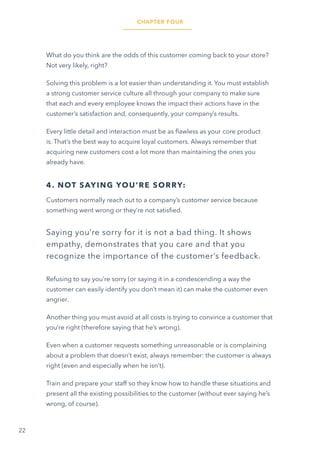 22
What do you think are the odds of this customer coming back to your store?
Not very likely, right?
Solving this problem is a lot easier than understanding it. You must establish
a strong customer service culture all through your company to make sure
that each and every employee knows the impact their actions have in the
customer’s satisfaction and, consequently, your company’s results.
Every little detail and interaction must be as flawless as your core product
is. That’s the best way to acquire loyal customers. Always remember that
acquiring new customers cost a lot more than maintaining the ones you
already have.
4. NOT SAYING YOU’RE SORRY:
Customers normally reach out to a company’s customer service because
something went wrong or they’re not satisfied.
Saying you’re sorry for it is not a bad thing. It shows
empathy, demonstrates that you care and that you
recognize the importance of the customer’s feedback.
Refusing to say you’re sorry (or saying it in a condescending a way the
customer can easily identify you don’t mean it) can make the customer even
angrier.
Another thing you must avoid at all costs is trying to convince a customer that
you’re right (therefore saying that he’s wrong).
Even when a customer requests something unreasonable or is complaining
about a problem that doesn’t exist, always remember: the customer is always
right (even and especially when he isn’t).
Train and prepare your staff so they know how to handle these situations and
present all the existing possibilities to the customer (without ever saying he’s
wrong, of course).
CHAPTER FOUR
 