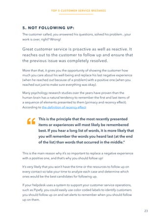 TOP 5 CUSTOMER SERVICE MISTAKES
23
5. NOT FOLLOWING UP:
The customer called, you answered his questions, solved his problem...your
work is over, right? Wrong!
Great customer service is proactive as well as reactive. It
reaches out to the customer to follow up and ensure that
the previous issue was completely resolved.
More than that, it gives you the opportunity of showing the customer how
much you care about his well-being and replace his last negative experience
(when he reached out because of a problem) with a positive one (when you
reached out just to make sure everything was okay).
Many psychology research studies over the years have proven than the
human brain has a natural tendency to remember the first and last items of
a sequence of elements presented to them (primacy and recency effect).
According to the definition of recency effect:
This is the principle that the most recently presented
items or experiences will most likely be remembered
best. If you hear a long list of words, it is more likely that
you will remember the words you heard last (at the end
of the list) than words that occurred in the middle.”
This is the main reason why it’s so important to replace a negative experience
with a positive one, and that’s why you should follow up!
It’s very likely that you won’t have the time or the resources to follow up on
every contact so take your time to analyze each case and determine which
ones would be the best candidates for following up.
If your helpdesk uses a system to support your customer service operations,
such as Pipefy, you could easily use color coded labels to identify customers
you should follow up on and set alerts to remember when you should follow
up on them.
 
