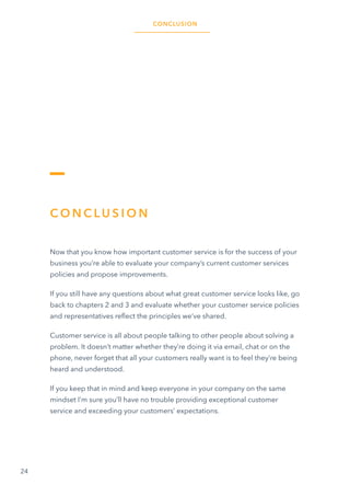 24
C O N C L U S I O N
Now that you know how important customer service is for the success of your
business you’re able to evaluate your company’s current customer services
policies and propose improvements.
If you still have any questions about what great customer service looks like, go
back to chapters 2 and 3 and evaluate whether your customer service policies
and representatives reflect the principles we’ve shared.
Customer service is all about people talking to other people about solving a
problem. It doesn’t matter whether they’re doing it via email, chat or on the
phone, never forget that all your customers really want is to feel they’re being
heard and understood.
If you keep that in mind and keep everyone in your company on the same
mindset I’m sure you’ll have no trouble providing exceptional customer
service and exceeding your customers’ expectations.
CONCLUSION
 