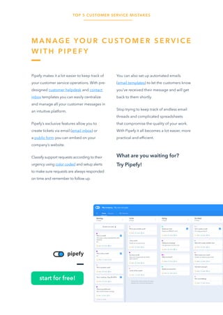 TOP 5 CUSTOMER SERVICE MISTAKES
25
M A N A G E Y O U R C U S TO M E R S E R V I C E
W I T H P I P E F Y
Pipefy makes it a lot easier to keep track of
your customer service operations. With pre-
designed customer helpdesk and contact
inbox templates you can easily centralize
and manage all your customer messages in
an intuitive platform.
Pipefy’s exclusive features allow you to
create tickets via email (email inbox) or
a public form you can embed on your
company’s website.
Classify support requests according to their
urgency using color coded and setup alerts
to make sure requests are always responded
on time and remember to follow up.
You can also set up automated emails
(email templates) to let the customers know
you’ve received their message and will get
back to them shortly.
Stop trying to keep track of endless email
threads and complicated spreadsheets
that compromise the quality of your work.
With Pipefy it all becomes a lot easier, more
practical and efficient.
What are you waiting for?
Try Pipefy!
start for free!
 