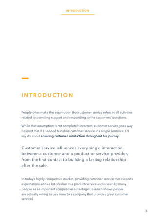 3
INTRODUCTION
I N T R O D U C T I O N
People often make the assumption that customer service refers to all activities
related to providing support and responding to the customers’ questions.
While that assumption is not completely incorrect, customer service goes way
beyond that. If I needed to define customer service in a single sentence, I’d
say it’s about ensuring customer satisfaction throughout his journey.
Customer service influences every single interaction
between a customer and a product or service provider,
from the first contact to building a lasting relationship
after the sale.
In today’s highly competitive market, providing customer service that exceeds
expectations adds a lot of value to a product/service and is seen by many
people as an important competitive advantage (research shows people
are actually willing to pay more to a company that provides great customer
service).
 