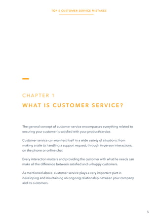 TOP 5 CUSTOMER SERVICE MISTAKES
5
C H A P T E R 1
W H AT I S C U S T O M E R S E R V I C E ?
The general concept of customer service encompasses everything related to
ensuring your customer is satisfied with your product/service.
Customer service can manifest itself in a wide variety of situations: from
making a sale to handling a support request, through in-person interactions,
on the phone or online chat.
Every interaction matters and providing the customer with what he needs can
make all the difference between satisfied and unhappy customers.
As mentioned above, customer service plays a very important part in
developing and maintaining an ongoing relationship between your company
and its customers.
 