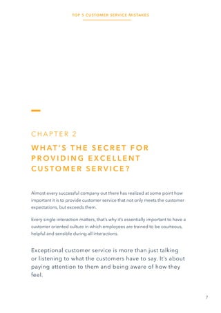 TOP 5 CUSTOMER SERVICE MISTAKES
7
C H A P T E R 2
W H AT ’ S T H E S E C R E T F O R
P R O V I D I N G E X C E L L E N T
C U S TO M E R S E R V I C E ?
Almost every successful company out there has realized at some point how
important it is to provide customer service that not only meets the customer
expectations, but exceeds them.
Every single interaction matters, that’s why it’s essentially important to have a
customer oriented culture in which employees are trained to be courteous,
helpful and sensible during all interactions.
Exceptional customer service is more than just talking
or listening to what the customers have to say. It’s about
paying attention to them and being aware of how they
feel.
 