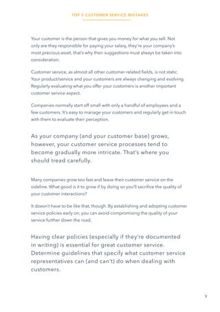 TOP 5 CUSTOMER SERVICE MISTAKES
9
Your customer is the person that gives you money for what you sell. Not
only are they responsible for paying your salary, they’re your company’s
most precious asset, that’s why their suggestions must always be taken into
consideration.
Customer service, as almost all other customer-related fields, is not static.
Your product/service and your customers are always changing and evolving.
Regularly evaluating what you offer your customers is another important
customer service aspect.
Companies normally start off small with only a handful of employees and a
few customers. It’s easy to manage your customers and regularly get in touch
with them to evaluate their perception.
As your company (and your customer base) grows,
however, your customer service processes tend to
become gradually more intricate. That’s where you
should tread carefully.
Many companies grow too fast and leave their customer service on the
sideline. What good is it to grow if by doing so you’ll sacrifice the quality of
your customer interactions?
It doesn’t have to be like that, though. By establishing and adopting customer
service policies early on, you can avoid compromising the quality of your
service further down the road.
Having clear policies (especially if they’re documented
in writing) is essential for great customer service.
Determine guidelines that specify what customer service
representatives can (and can’t) do when dealing with
customers.
 