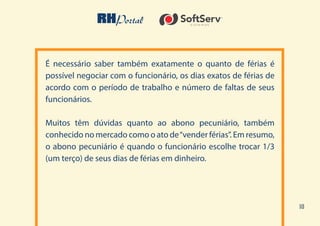 10
É necessário saber também exatamente o quanto de férias é
possível negociar com o funcionário, os dias exatos de férias de
acordo com o período de trabalho e número de faltas de seus
funcionários.
Muitos têm dúvidas quanto ao abono pecuniário, também
conhecido no mercado como o ato de“vender férias”. Em resumo,
o abono pecuniário é quando o funcionário escolhe trocar 1/3
(um terço) de seus dias de férias em dinheiro.
 