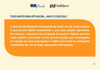 13
TUDO MUITO BEM ATÉ AGORA... MAS E O ESOCIAL?
O eSocial está deixando muita gente de cabelo em pé, mas a verdade
é que poucos sabem exatamente o que esse projeto representa.
Em resumo, o eSocial é um programa do governo federal que tem
como objetivo consolidar o envio de informações pelo empregador
em relação aos seus empregados. A ideia é unir todas as obrigações
trabalhistas em um só lugar, agrupando informações.
 