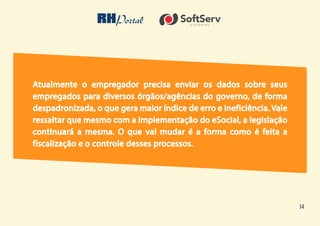 14
Atualmente o empregador precisa enviar os dados sobre seus
empregados para diversos órgãos/agências do governo, de forma
despadronizada, o que gera maior índice de erro e ineficiência. Vale
ressaltar que mesmo com a implementação do eSocial, a legislação
continuará a mesma. O que vai mudar é a forma como é feita a
fiscalização e o controle desses processos.
 