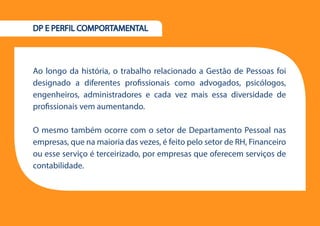 16
DP E PERFIL COMPORTAMENTAL
Ao longo da história, o trabalho relacionado a Gestão de Pessoas foi
designado a diferentes profissionais como advogados, psicólogos,
engenheiros, administradores e cada vez mais essa diversidade de
profissionais vem aumentando.
O mesmo também ocorre com o setor de Departamento Pessoal nas
empresas, que na maioria das vezes, é feito pelo setor de RH, Financeiro
ou esse serviço é terceirizado, por empresas que oferecem serviços de
contabilidade.
 