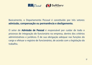 17
Basicamente, o Departamento Pessoal é constituído por três setores:
admissão, compensação ou permanência e desligamento.
O setor de Admissão de Pessoal é responsável por cuidar de todo o
processo de integração do funcionário na empresa, dentro dos critérios
administrativos e jurídicos. É de sua obrigação adequar nas funções do
cargo e efetuar o registro de funcionários, de acordo com a legislação do
trabalho.
 