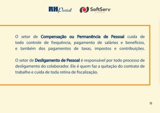 18
O setor de Compensação ou Permanência de Pessoal cuida de
todo controle de frequência, pagamento de salários e benefícios,
e também dos pagamentos de taxas, impostos e contribuições.
O setor de Desligamento de Pessoal é responsável por todo processo de
desligamento do colaborador. Ele é quem faz a quitação do contrato de
trabalho e cuida de toda rotina de fiscalização.
 