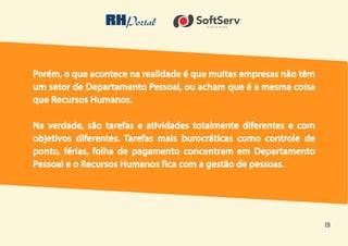 19
Porém, o que acontece na realidade é que muitas empresas não têm
um setor de Departamento Pessoal, ou acham que é a mesma coisa
que Recursos Humanos.
Na verdade, são tarefas e atividades totalmente diferentes e com
objetivos diferentes. Tarefas mais burocráticas como controle de
ponto, férias, folha de pagamento concentram em Departamento
Pessoal e o Recursos Humanos fica com a gestão de pessoas.
 
