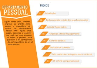 2
ÍNDICE
Algum tempo atrás, somente
empresas de grande porte
sabiam a importância de
manter um departamento
pessoal. Mas alguns anos
depois, passamos a perceber
que cada vez mais empresas
de médio e pequeno porte
passaram a ter conhecimento
da real importância de ter tal
departamento.
DEPARTAMENTO
PESSOAL
Tudo muito bem até agora, mas e o eSocial13
Calcular horas extras07
Controle as férias09
Rescisão de contrato12
DP e Perfil Comportamental16
Tenha controle e visão dos seus funcionários06
Organize a folha de pagamento08
Introdução03
 