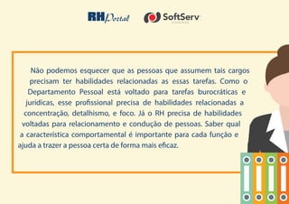 20
Não podemos esquecer que as pessoas que assumem tais cargos
precisam ter habilidades relacionadas as essas tarefas. Como o
Departamento Pessoal está voltado para tarefas burocráticas e
jurídicas, esse profissional precisa de habilidades relacionadas a
concentração, detalhismo, e foco. Já o RH precisa de habilidades
voltadas para relacionamento e condução de pessoas. Saber qual
a característica comportamental é importante para cada função e
ajuda a trazer a pessoa certa de forma mais eficaz.
 