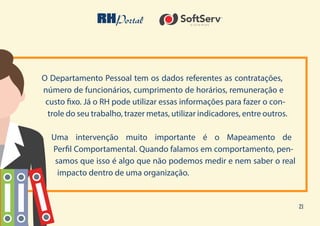 21
O Departamento Pessoal tem os dados referentes as contratações,
número de funcionários, cumprimento de horários, remuneração e
custo fixo. Já o RH pode utilizar essas informações para fazer o con-
trole do seu trabalho, trazer metas, utilizar indicadores, entre outros.
Uma intervenção muito importante é o Mapeamento de
Perfil Comportamental. Quando falamos em comportamento, pen-
samos que isso é algo que não podemos medir e nem saber o real
impacto dentro de uma organização.
 