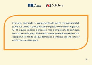 22
Contudo, aplicando o mapeamento de perfil comportamental,
podemos otimizar produtividade e gestão com dados objetivos.
O RH é quem conduz o processo, mas a empresa toda participa,
incentiva e anda junto. Mais colaboração, entendimento do outro,
equipe funcionando adequadamente e a empresa sabendo atacar
exatamente os seus gaps.
 