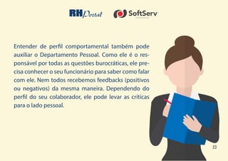 23
Entender de perfil comportamental também pode
auxiliar o Departamento Pessoal. Como ele é o res-
ponsável por todas as questões burocráticas, ele pre-
cisa conhecer o seu funcionário para saber como falar
com ele. Nem todos recebemos feedbacks (positivos
ou negativos) da mesma maneira. Dependendo do
perfil do seu colaborador, ele pode levar as críticas
para o lado pessoal.
 