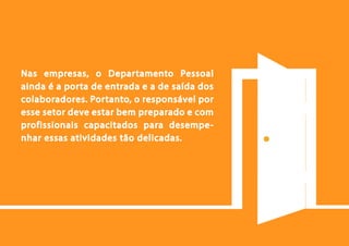 24
Nas empresas, o Departamento Pessoal
ainda é a porta de entrada e a de saída dos
colaboradores. Portanto, o responsável por
esse setor deve estar bem preparado e com
profissionais capacitados para desempe-
nhar essas atividades tão delicadas.
 