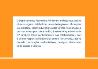 25
O Departamento Pessoal e o RH devem andar juntos. Assim,
eles conseguem estabelecer uma estratégia mais eficaz para
sua empresa. Mesmo que muitas das tarefas relacionadas à
pessoas esteja por conta do RH, é essencial que o setor de
DP também tenha conhecimento dos colaboradores, pois
é de sua responsabilidade falar com o funcionário, seja na
hora da contratação, da demissão ou de algum alinhamen-
to de cargos e salários.
 