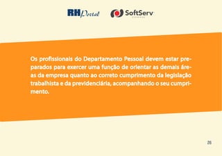 26
Os profissionais do Departamento Pessoal devem estar pre-
parados para exercer uma função de orientar as demais áre-
as da empresa quanto ao correto cumprimento da legislação
trabalhista e da previdenciária, acompanhando o seu cumpri-
mento.
 
