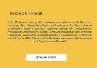 28
O RH Portal é o maior portal brasileiro para profissionais de Recursos
Humanos. São milhares de artigos para Gestores de RH: Recrutamento
e Seleção, Cargos e Salários, Coaching, Gestão por Competências,
Avaliação de Desempenho,Testes, Clima Organizacional, Remuneração
Estratégica, Avaliações Comportamentais e Treinamentos, Currículos,
Consultoria em RH, Treinamento e Desenvolvimento e material variado
para Departamento Pessoal.
Sobre o RH Portal
Acesse o site
 